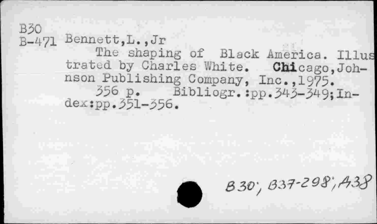 ﻿взо п
В-471 Bennett,L.,Jr
The shaping of Black America. Illu tratcd by Charles White. Chicago,Johnson Publishing Company, Inc.,1975.
356 p. Bibliogr.:pp.343-34Q;Index :pp.351-356.